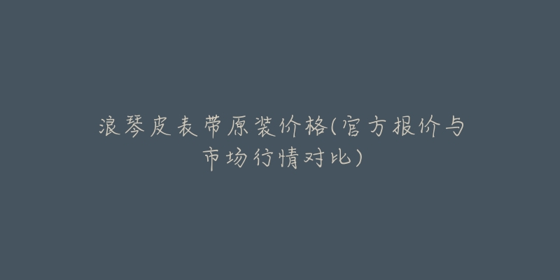 浪琴皮表带原装价格(官方报价与市场行情对比)-名表号 浪琴皮表带原装价格(官方报价与市场行情对比)