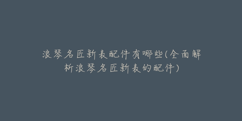 浪琴名匠新表配件有哪些(全面解析浪琴名匠新表的配件)-名表号 浪琴名匠新表配件有哪些(全面解析浪琴名匠新表的配件)