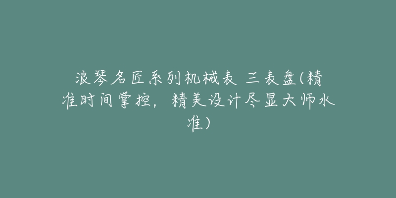 浪琴名匠系列机械表 三表盘(精准时间掌控,精美设计尽显大师水准)-名表号 浪琴名匠系列机械表 三表盘(精准时间掌控,精美设计尽显大师水准)