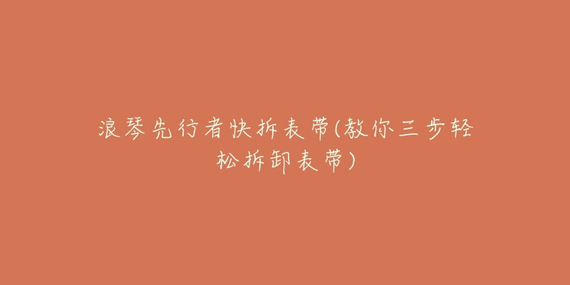 浪琴先行者快拆表带(教你三步轻松拆卸表带)-名表号 浪琴先行者快拆表带(教你三步轻松拆卸表带)