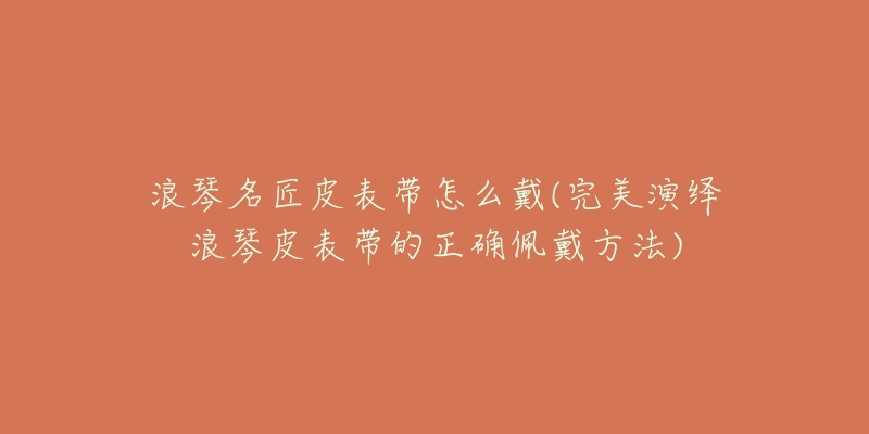 浪琴名匠皮表带怎么戴(完美演绎浪琴皮表带的正确佩戴方法)-名表号 浪琴名匠皮表带怎么戴(完美演绎浪琴皮表带的正确佩戴方法)