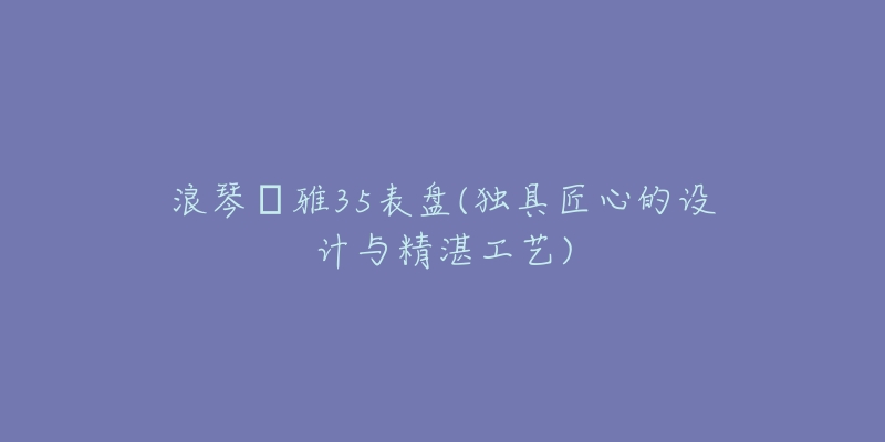 浪琴侓雅35表盘(独具匠心的设计与精湛工艺)-名表号 浪琴侓雅35表盘(独具匠心的设计与精湛工艺)
