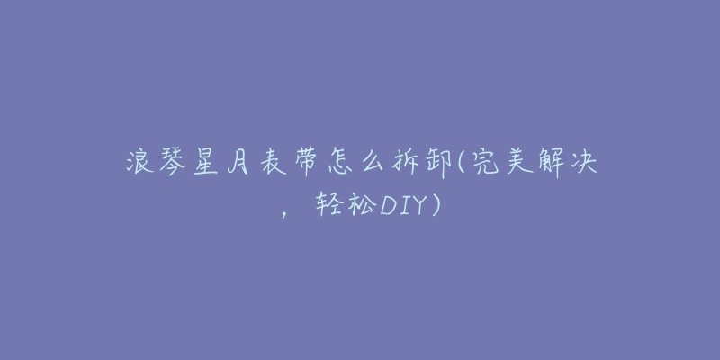 浪琴星月表带怎么拆卸(完美解决,轻松DIY)-名表号 浪琴星月表带怎么拆卸(完美解决,轻松DIY)