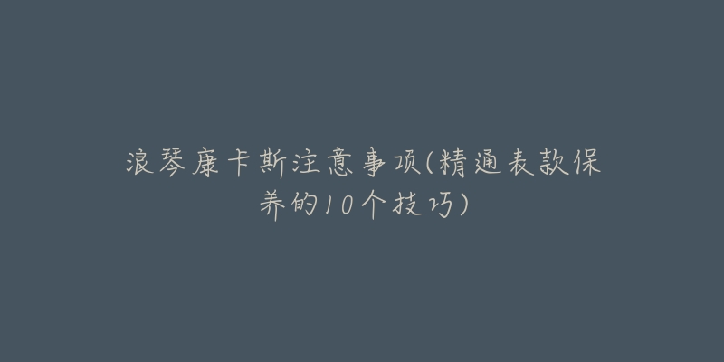 浪琴康卡斯注意事项(精通表款保养的10个技巧)-名表号 浪琴康卡斯注意事项(精通表款保养的10个技巧)