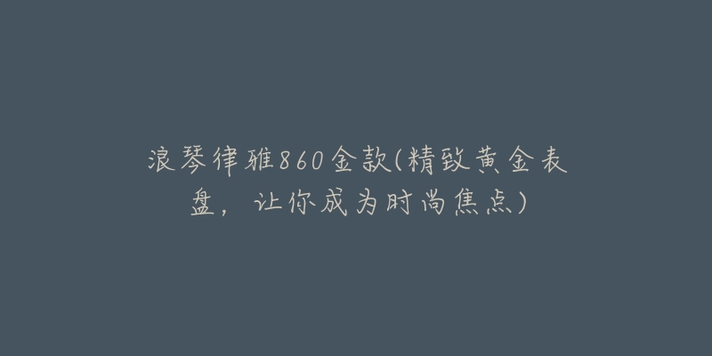 浪琴律雅860金款(精致黄金表盘,让你成为时尚焦点)-名表号 浪琴律雅860金款(精致黄金表盘,让你成为时尚焦点)