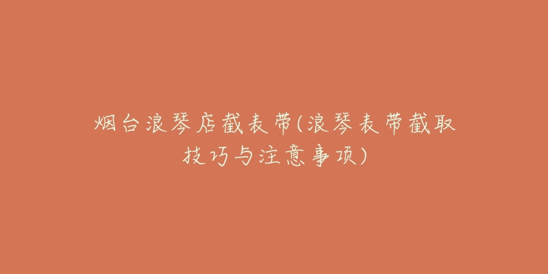 烟台浪琴店截表带(浪琴表带截取技巧与注意事项)-名表号 烟台浪琴店截表带(浪琴表带截取技巧与注意事项)