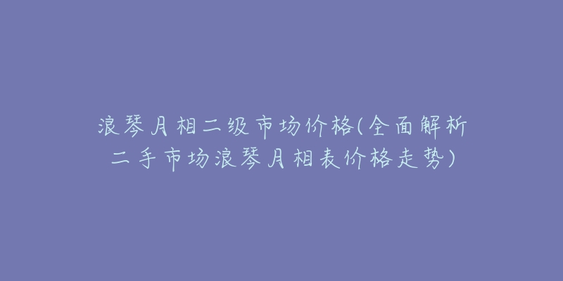 浪琴月相二级市场价格(全面解析二手市场浪琴月相表价格走势)-名表号 浪琴月相二级市场价格(全面解析二手市场浪琴月相表价格走势)