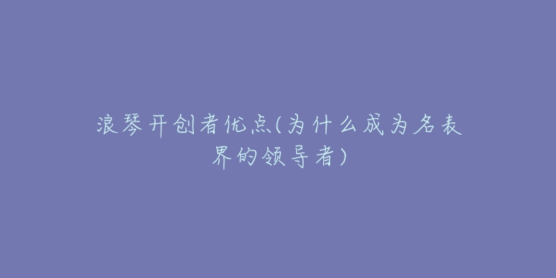浪琴开创者优点(为什么成为名表界的领导者)-名表号 浪琴开创者优点(为什么成为名表界的领导者)