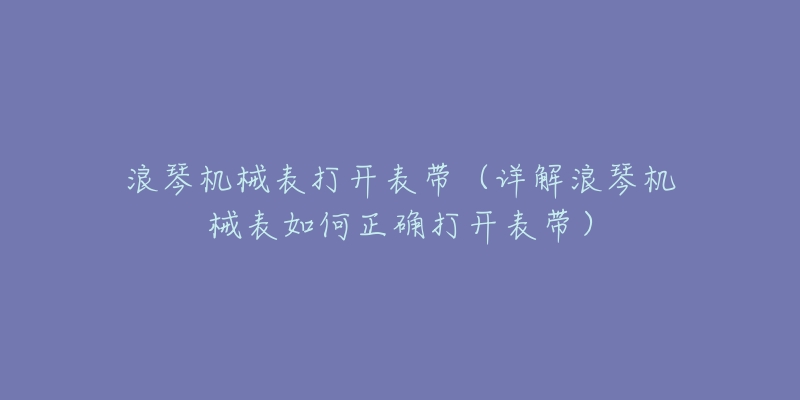 浪琴机械表打开表带(详解浪琴机械表如何正确打开表带)-名表号 浪琴机械表打开表带(详解浪琴机械表如何正确打开表带)