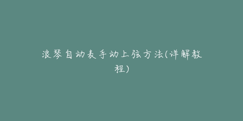 浪琴自动表手动上弦方法(详解教程)-名表号 浪琴自动表手动上弦方法(详解教程)