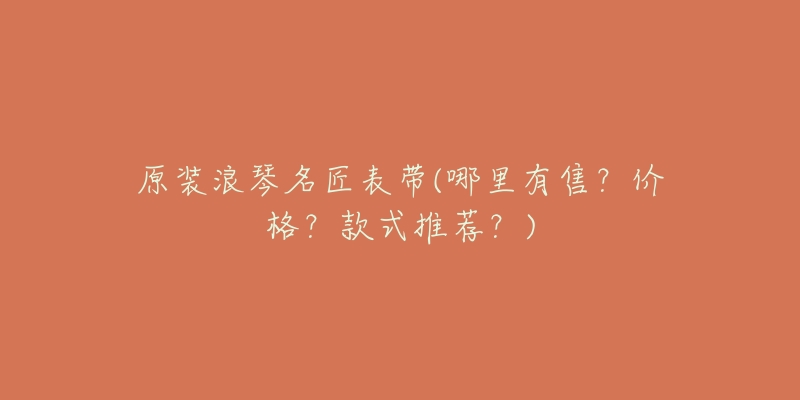 原装浪琴名匠表带(哪里有售?价格?款式推荐?)-名表号 原装浪琴名匠表带(哪里有售?价格?款式推荐?)