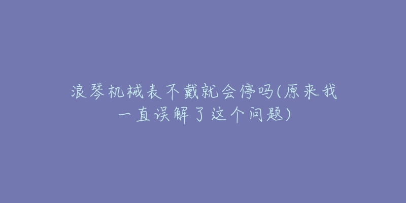 浪琴机械表不戴就会停吗(原来我一直误解了这个问题)-名表号 浪琴机械表不戴就会停吗(原来我一直误解了这个问题)