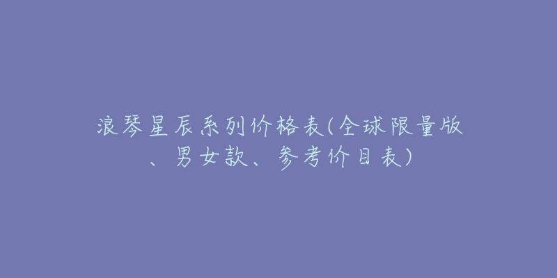 浪琴星辰系列价格表(全球限量版、男女款、参考价目表)