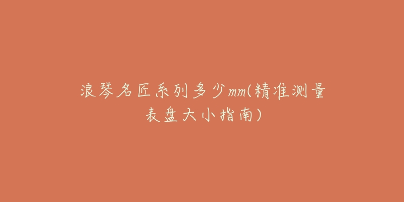 浪琴名匠系列多少mm(精准测量表盘大小指南)-名表号 浪琴名匠系列多少mm(精准测量表盘大小指南)