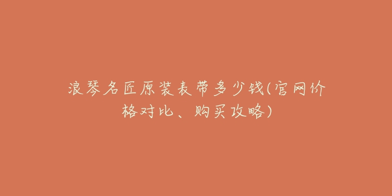 浪琴名匠原装表带多少钱(官网价格对比、购买攻略)-名表号 浪琴名匠原装表带多少钱(官网价格对比、购买攻略)