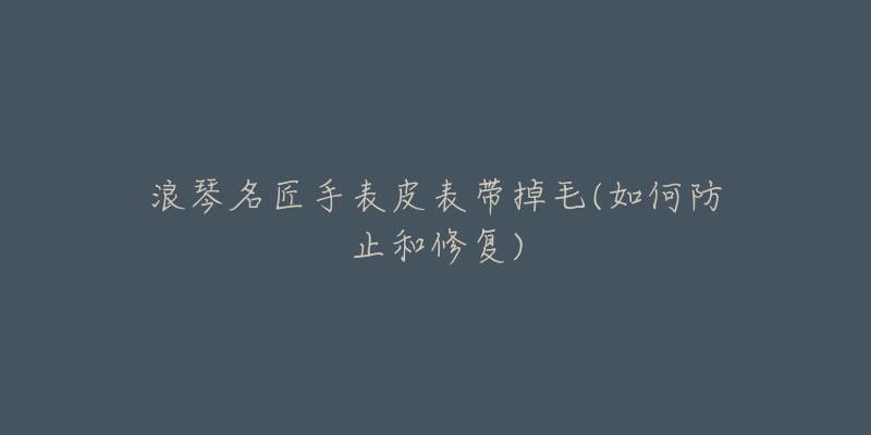 浪琴名匠手表皮表带掉毛(如何防止和修复)-名表号 浪琴名匠手表皮表带掉毛(如何防止和修复)