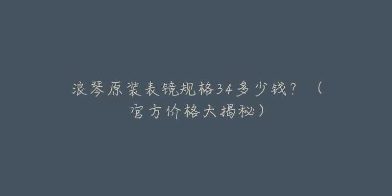 浪琴原装表镜规格34多少钱?(官方价格大揭秘)-名表号 浪琴原装表镜规格34多少钱?(官方价格大揭秘)