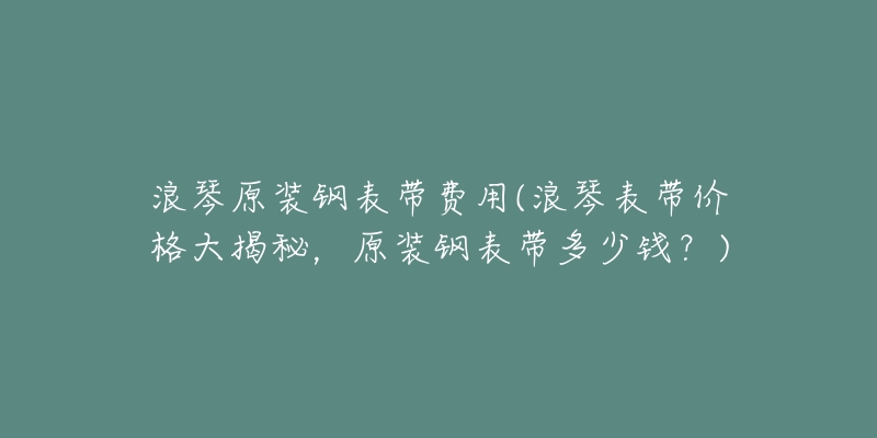 浪琴原装钢表带费用(浪琴表带价格大揭秘,原装钢表带多少钱?)-名表号 浪琴原装钢表带费用(浪琴表带价格大揭秘,原装钢表带多少钱?)
