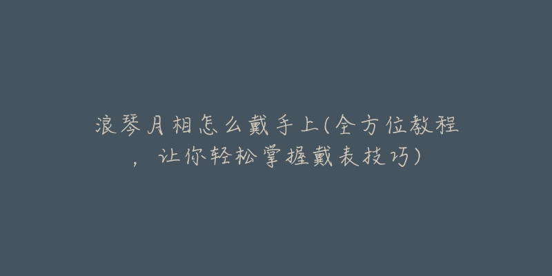 浪琴月相怎么戴手上(全方位教程,让你轻松掌握戴表技巧)-名表号 浪琴月相怎么戴手上(全方位教程,让你轻松掌握戴表技巧)