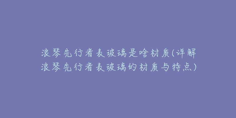 浪琴先行者表玻璃是啥材质(详解浪琴先行者表玻璃的材质与特点)-名表号 浪琴先行者表玻璃是啥材质(详解浪琴先行者表玻璃的材质与特点)