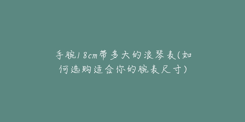 手腕18cm带多大的浪琴表(如何选购适合你的腕表尺寸)-名表号 手腕18cm带多大的浪琴表(如何选购适合你的腕表尺寸)