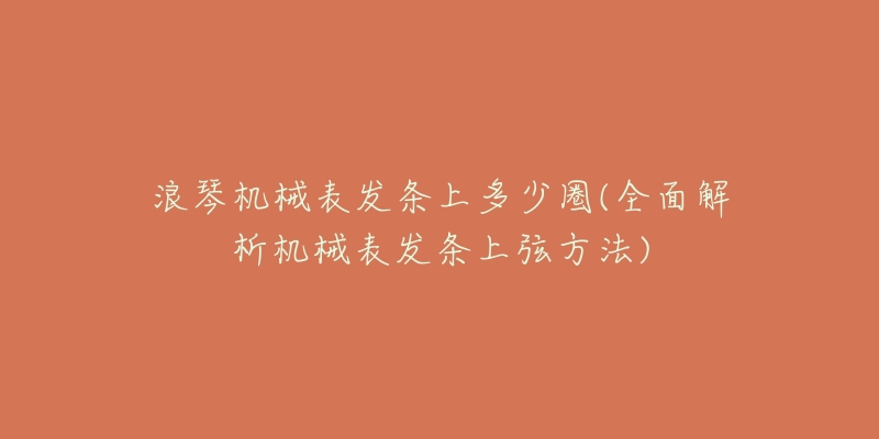 浪琴机械表发条上多少圈(全面解析机械表发条上弦方法)-名表号 浪琴机械表发条上多少圈(全面解析机械表发条上弦方法)