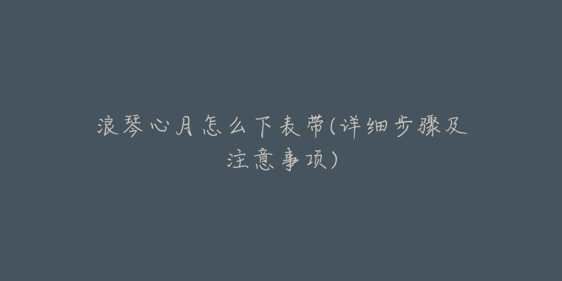 浪琴心月怎么下表带(详细步骤及注意事项)-名表号 浪琴心月怎么下表带(详细步骤及注意事项)
