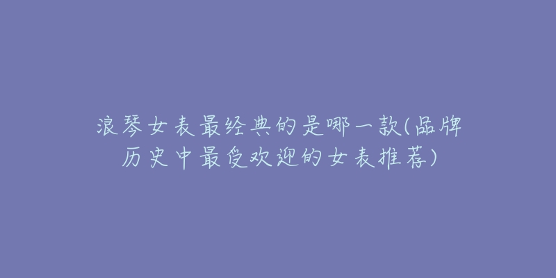 浪琴女表最经典的是哪一款(品牌历史中最受欢迎的女表推荐)-名表号 浪琴女表最经典的是哪一款(品牌历史中最受欢迎的女表推荐)