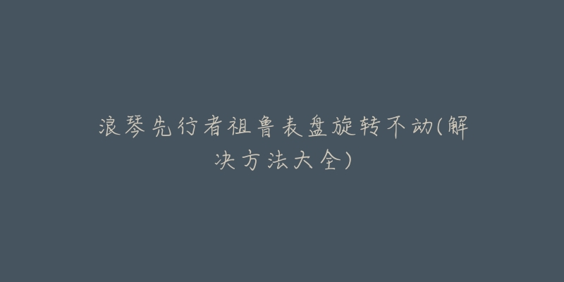 浪琴先行者祖鲁表盘旋转不动(解决方法大全)-名表号 浪琴先行者祖鲁表盘旋转不动(解决方法大全)