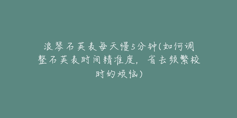 浪琴石英表每天慢5分钟(如何调整石英表时间精准度,省去频繁校时的烦恼)-名表号 浪琴石英表每天慢5分钟(如何调整石英表时间精准度,省去频繁校时的烦恼)