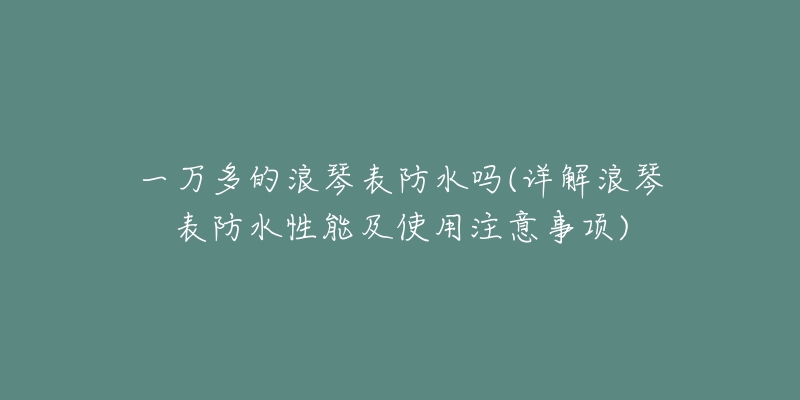一万多的浪琴表防水吗(详解浪琴表防水性能及使用注意事项)-名表号 一万多的浪琴表防水吗(详解浪琴表防水性能及使用注意事项)