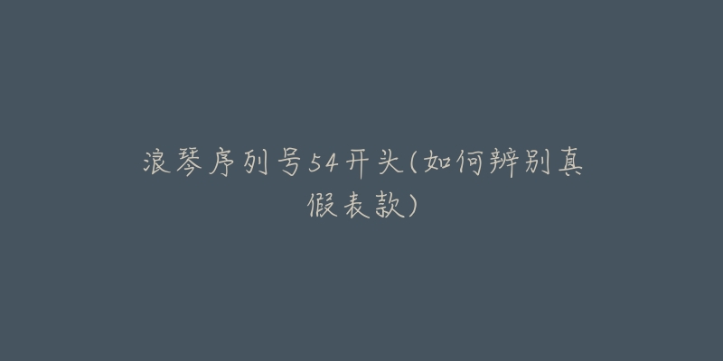 浪琴序列号54开头(如何辨别真假表款)-名表号 浪琴序列号54开头(如何辨别真假表款)