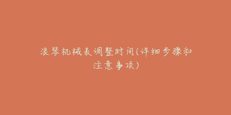 浪琴机械表调整时间(详细步骤和注意事项)-名表号 浪琴机械表调整时间(详细步骤和注意事项)