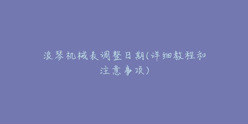 浪琴机械表调整日期(详细教程和注意事项)-名表号 浪琴机械表调整日期(详细教程和注意事项)
