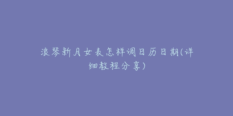 浪琴新月女表怎样调日历日期(详细教程分享)-名表号 浪琴新月女表怎样调日历日期(详细教程分享)
