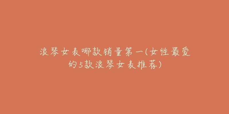 浪琴女表哪款销量第一(女性最爱的5款浪琴女表推荐)-名表号 浪琴女表哪款销量第一(女性最爱的5款浪琴女表推荐)