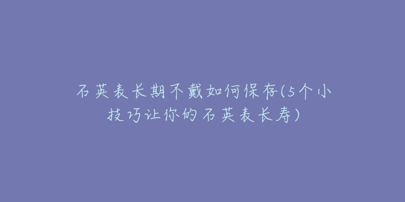 石英表长期不戴如何保存(5个小技巧让你的石英表长寿)-名表号 石英表长期不戴如何保存(5个小技巧让你的石英表长寿)