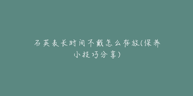 石英表长时间不戴怎么存放(保养小技巧分享)-名表号 石英表长时间不戴怎么存放(保养小技巧分享)