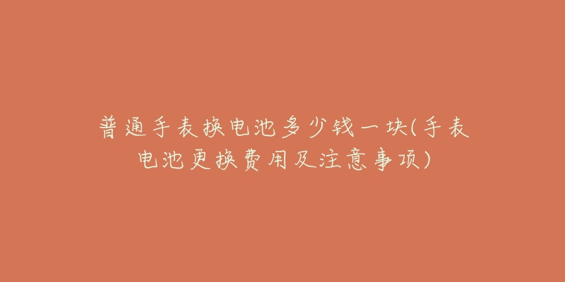 普通手表换电池多少钱一块(手表电池更换费用及注意事项)-名表号 普通手表换电池多少钱一块(手表电池更换费用及注意事项)