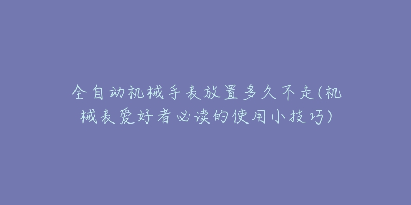 全自动机械手表放置多久不走(机械表爱好者必读的使用小技巧)-名表号 全自动机械手表放置多久不走(机械表爱好者必读的使用小技巧)