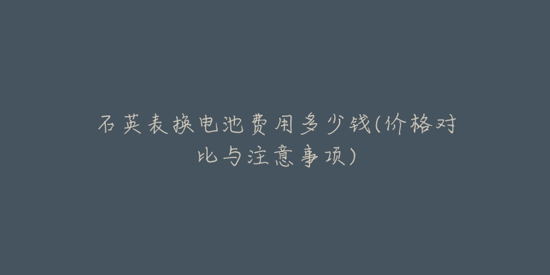 石英表换电池费用多少钱(价格对比与注意事项)-名表号 石英表换电池费用多少钱(价格对比与注意事项)