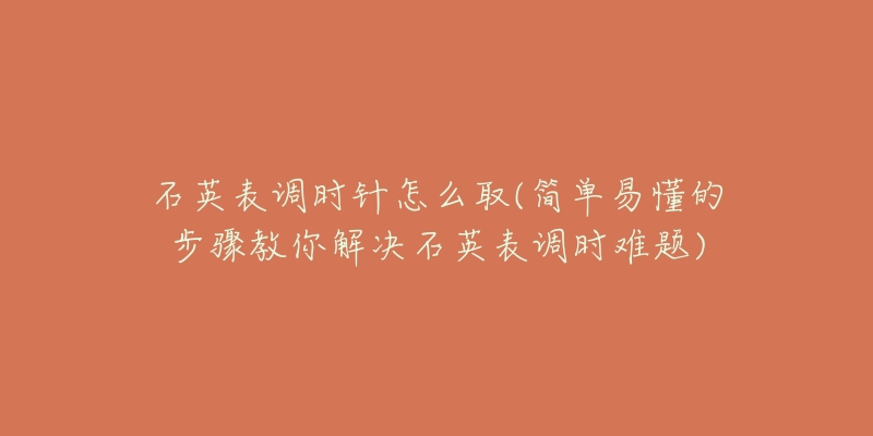 石英表调时针怎么取(简单易懂的步骤教你解决石英表调时难题)-名表号 石英表调时针怎么取(简单易懂的步骤教你解决石英表调时难题)