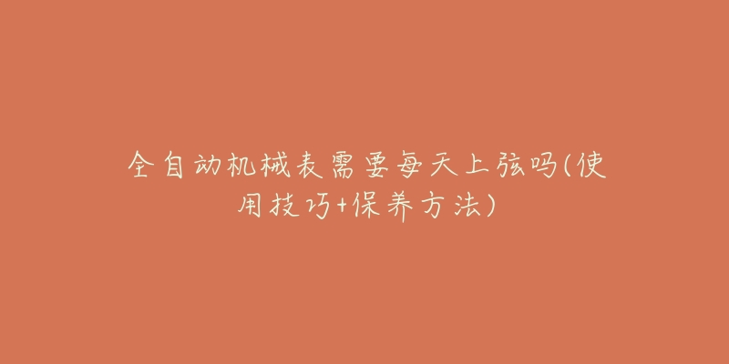 全自动机械表需要每天上弦吗(使用技巧+保养方法)-名表号 全自动机械表需要每天上弦吗(使用技巧+保养方法)