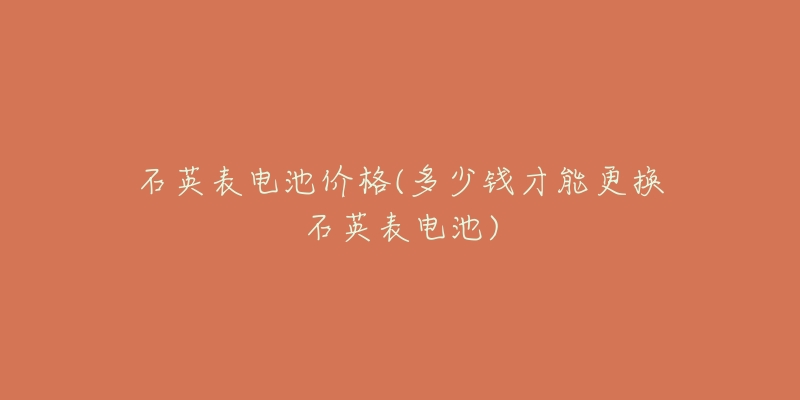 石英表电池价格(多少钱才能更换石英表电池)