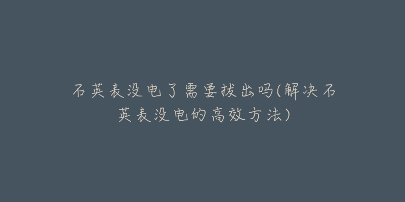 石英表没电了需要拔出吗(解决石英表没电的高效方法)