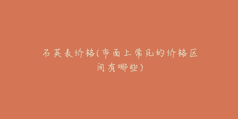 石英表价格(市面上常见的价格区间有哪些)-名表号 石英表价格(市面上常见的价格区间有哪些)