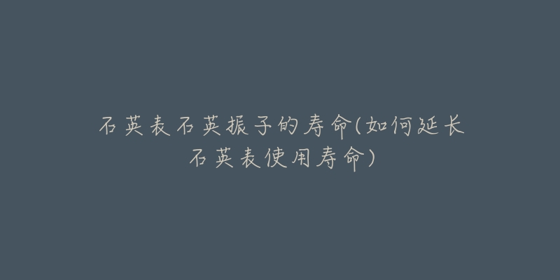 石英表石英振子的寿命(如何延长石英表使用寿命)