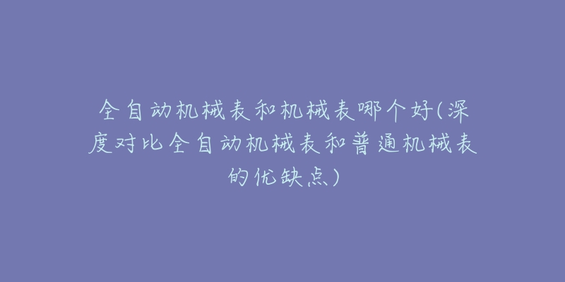 全自动机械表和机械表哪个好(深度对比全自动机械表和普通机械表的优缺点)-名表号 全自动机械表和机械表哪个好(深度对比全自动机械表和普通机械表的优缺点)