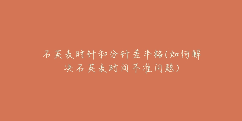 石英表时针和分针差半格(如何解决石英表时间不准问题)-名表号 石英表时针和分针差半格(如何解决石英表时间不准问题)