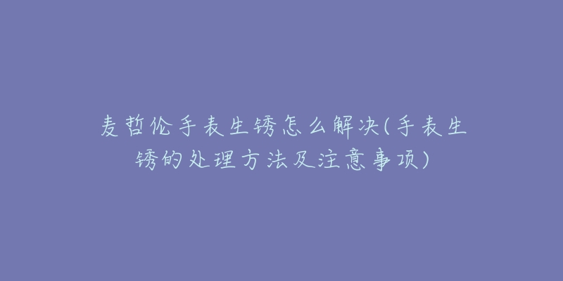 麦哲伦手表生锈怎么解决(手表生锈的处理方法及注意事项)-名表号 麦哲伦手表生锈怎么解决(手表生锈的处理方法及注意事项)